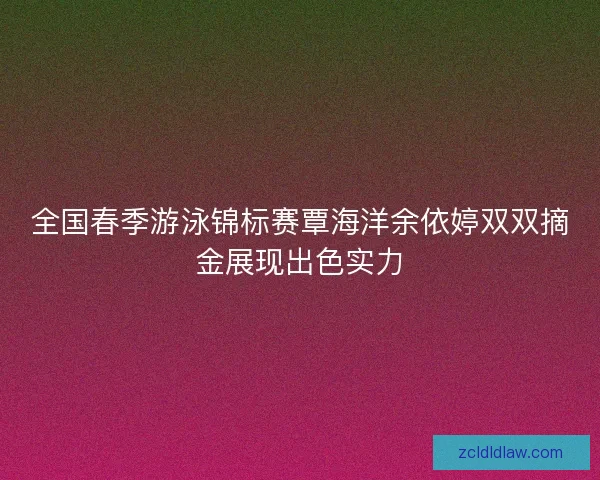 全国春季游泳锦标赛覃海洋余依婷双双摘金展现出色实力