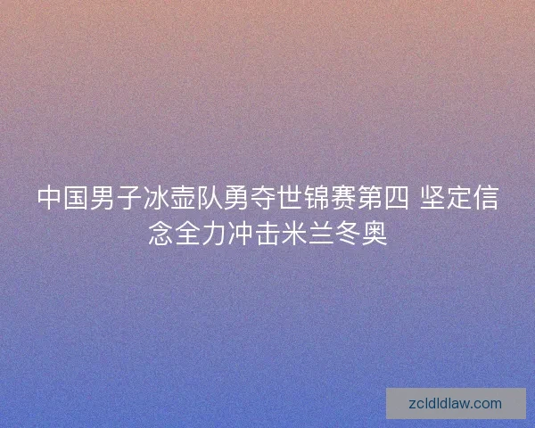 中国男子冰壶队勇夺世锦赛第四 坚定信念全力冲击米兰冬奥