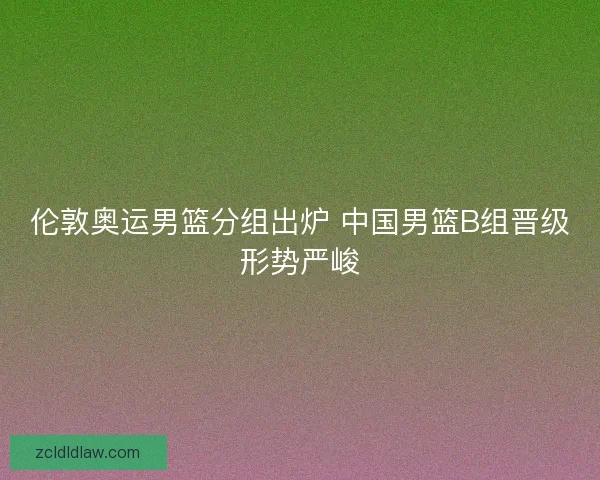 伦敦奥运男篮分组出炉 中国男篮B组晋级形势严峻