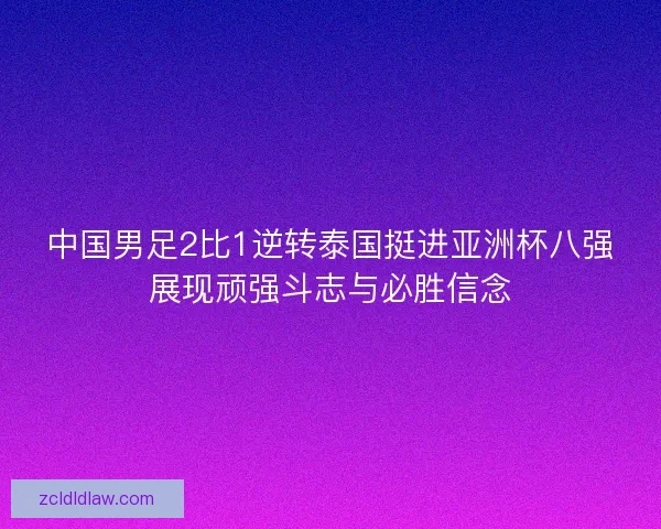 中国男足2比1逆转泰国挺进亚洲杯八强展现顽强斗志与必胜信念