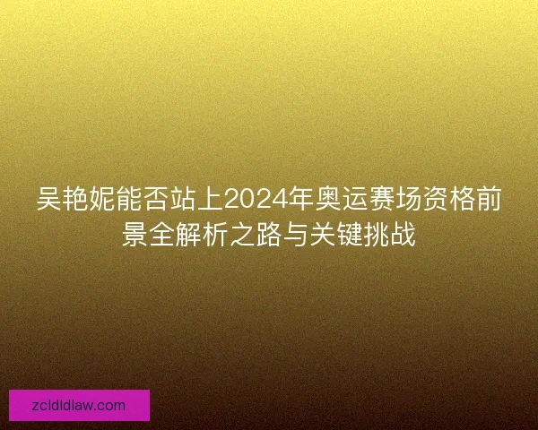 吴艳妮能否站上2024年奥运赛场资格前景全解析之路与关键挑战