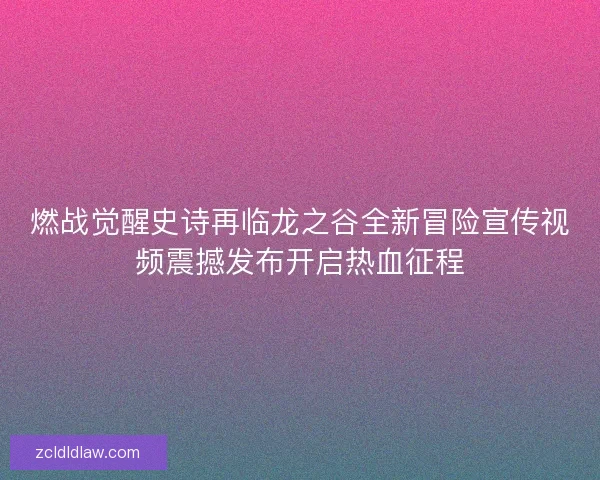 燃战觉醒史诗再临龙之谷全新冒险宣传视频震撼发布开启热血征程