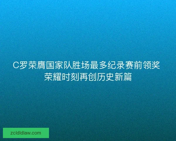 C罗荣膺国家队胜场最多纪录赛前领奖 荣耀时刻再创历史新篇 C罗荣膺国家队胜场最多纪录赛前领奖 荣耀时刻再创历史新篇